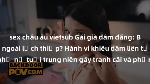 sex châu âu vietsub Gái già dâm đãng: Bí mật đằng sau vẻ ngoài lịch thiệp? Hành vi khiêu dâm liên tục của phụ nữ tuổi trung niên gây tranh cãi và phản ứng từ cộng đồng xã hội