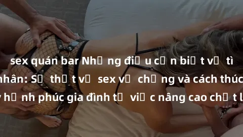 sex quán bar Những điều cần biết về tình dục trong hôn nhân: Sự thật về sex vợ chồng và cách thúc đẩy hạnh phúc gia đình từ việc nâng cao chất lượng cuộc sống tình dục.
