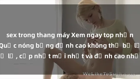 sex trong thang máy Xem ngay top những bộ phim sex Hàn Quốc nóng bỏng đỉnh cao không thể bỏ lỡ, cập nhật mới nhất và đỉnh cao nhất chỉ có tại đây!