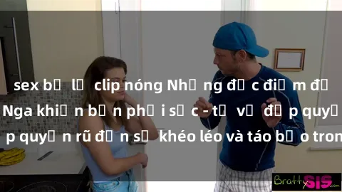 sex bị lộ clip nóng Những đặc điểm đặc sắc của phụ nữ Nga khiến bạn phải sốc - từ vẻ đẹp quyến rũ đến sự khéo léo và táo bạo trong chuyện ấy.