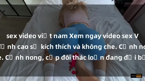 sex video việt nam Xem ngay video sex Việt Nam full HD, đỉnh cao sự kích thích và không che. Cảnh nong, cặp đôi thác loạn đang đợi bạn khám phá!