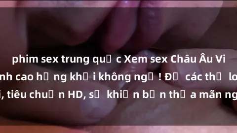 phim sex trung quốc Xem sex Châu Âu Vietsub cực phê, đỉnh cao hứng khởi không ngờ! Đủ các thể loại, tiêu chuẩn HD, sẽ khiến bạn thỏa mãn ngay từ cái nhìn đầu tiên!
