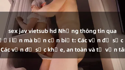 sex jav vietsub hd Những thông tin quan trọng về sex người lớn mà bạn cần biết: Các vấn đề sức khỏe, an toàn và tư vấn tâm lý
