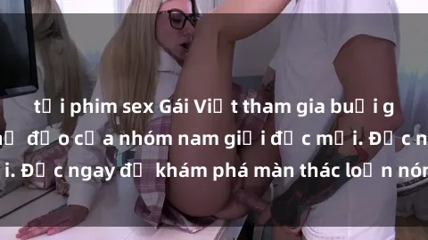 tải phim sex Gái Việt tham gia buổi gangbang dưới sự chỉ đạo của nhóm nam giới độc mồi. Đọc ngay để khám phá màn thác loạn nóng bỏng này!