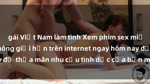 gái Việt Nam làm tình Xem phim sex miễn phí hoàn toàn không giới hạn trên internet ngay hôm nay để thỏa mãn nhu cầu tình dục của bạn mà không tốn chi phí.