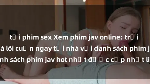 tải phim sex Xem phim jav online: trải nghiệm hấp dẫn và lôi cuốn ngay tại nhà với danh sách phim jav hot nhất được cập nhật liên tục.