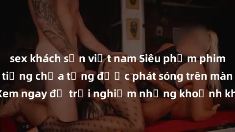 sex khách sạn việt nam Siêu phẩm phim sex sinh viên nổi tiếng chưa từng được phát sóng trên màn ảnh! Xem ngay để trải nghiệm những khoảnh khắc đầy kích thích và đam mê!