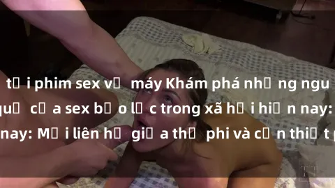 tải phim sex về máy Khám phá những nguyên nhân và hậu quả của sex bạo lực trong xã hội hiện nay: Mối liên hệ giữa thị phi và cần thiết phải ngăn chặn.