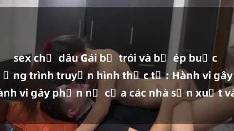sex chị dâu Gái bị trói và bị ép buộc làm tình trong chương trình truyền hình thực tế: Hành vi gây phẫn nộ của các nhà sản xuất và người xem.