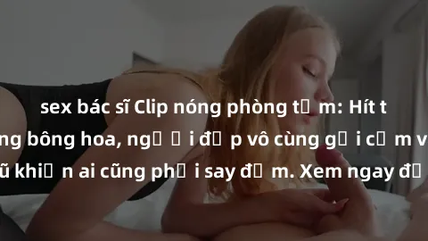 sex bác sĩ Clip nóng phòng tắm: Hít thở nồng nàn hương bông hoa, người đẹp vô cùng gợi cảm và quyến rũ khiến ai cũng phải say đắm. Xem ngay để trải nghiệm điều đặc biệt!