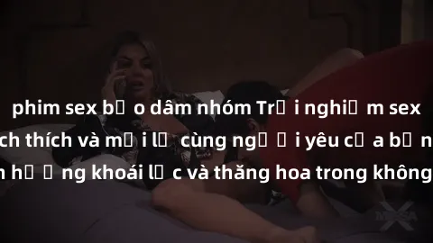 phim sex bạo dâm nhóm Trải nghiệm sex phòng tắm đầy kích thích và mới lạ cùng người yêu của bạn! Tận hưởng khoái lạc và thăng hoa trong không gian tắm ấm áp và gợi cảm.