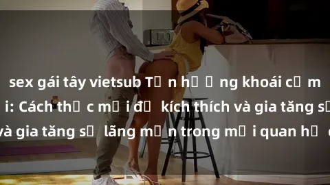 sex gái tây vietsub Tận hưởng khoái cảm với sex ngoài trời: Cách thức mới để kích thích và gia tăng sự lãng mạn trong mối quan hệ của bạn!