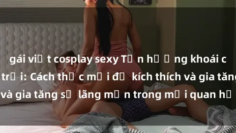 gái việt cosplay sexy Tận hưởng khoái cảm với sex ngoài trời: Cách thức mới để kích thích và gia tăng sự lãng mạn trong mối quan hệ của bạn!