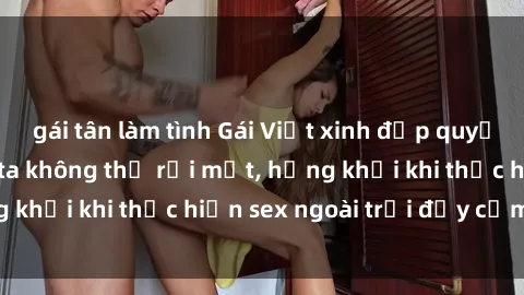 gái tân làm tình Gái Việt xinh đẹp quyến rũ khiến người ta không thể rời mắt, hứng khởi khi thực hiện sex ngoài trời đầy cảm xúc.