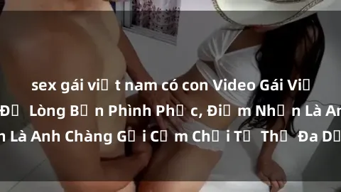 sex gái việt nam có con Video Gái Việt Gangbang Xem Đã Để Lòng Bồn Phình Phục, Điểm Nhấn Là Anh Chàng Gợi Cảm Chơi Tư Thế Đa Dạng và Phê Đê Mê