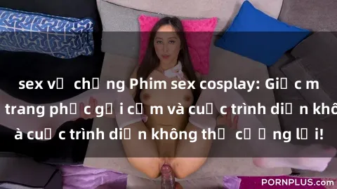 sex vợ chồng Phim sex cosplay: Giấc mơ  cùng những bộ trang phục gợi cảm và cuộc trình diễn không thể cưỡng lại!