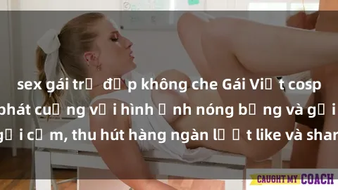 sex gái trẻ đẹp không che Gái Việt cosplay sexy khiến fan phát cuồng với hình ảnh nóng bỏng và gợi cảm, thu hút hàng ngàn lượt like và share trên mạng xã hội.