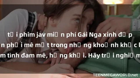 tải phim jav miễn phí Gái Nga xinh đẹp, tài năng khiến bạn phải mê mệt trong những khoảnh khắc làm tình đam mê, hứng khởi. Hãy trải nghiệm cùng họ ngay hôm nay!