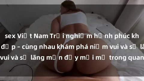 sex Việt Nam Trải nghiệm hạnh phúc khi làm tình với gái đẹp – cùng nhau khám phá niềm vui và sự lãng mạn đầy mới mẻ trong quan hệ của bạn.