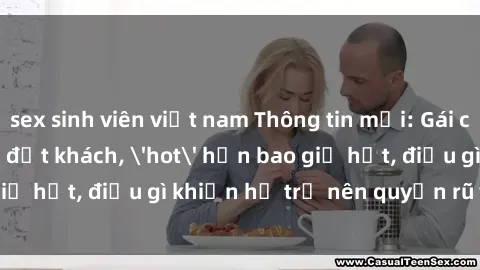 sex sinh viên việt nam Thông tin mới: Gái call girl Việt Nam đắt khách, 'hot' hơn bao giờ hết, điều gì khiến họ trở nên quyến rũ và đáng chú ý?