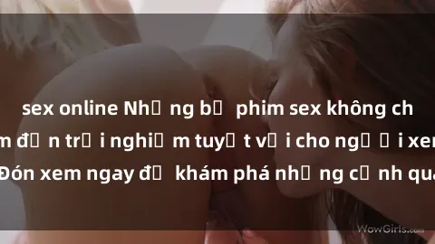 sex online Những bộ phim sex không che HD đỉnh cao, đem đến trải nghiệm tuyệt vời cho người xem.Đón xem ngay để khám phá những cảnh quay đẹp mắt và kích thích.