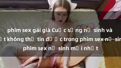 phim sex gái già Cuộc sống nữ sinh và những bí mật không thể tin được trong phim sex nữ sinh mới nhất
