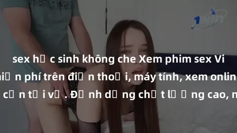 sex học sinh không che Xem phim sex Việt Nam full HD miễn phí trên điện thoại, máy tính, xem online không cần tải về. Định dạng chất lượng cao, nội dung hấp dẫn, đa dạng.