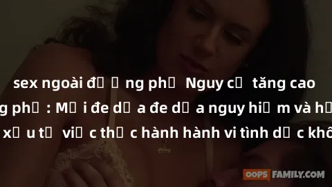 sex ngoài đường phố Nguy cơ tăng cao về sex ngoài đường phố: Mối đe dọa đe dọa nguy hiểm và hậu quả xấu từ việc thực hành hành vi tình dục không an toàn ngoài đường phố