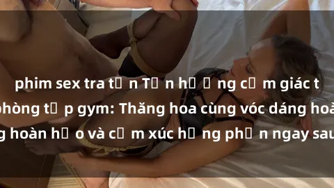phim sex tra tấn Tận hưởng cảm giác tươi mới với sex phòng tập gym: Thăng hoa cùng vóc dáng hoàn hảo và cảm xúc hưng phấn ngay sau buổi tập luyện!