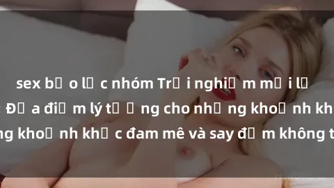 sex bạo lực nhóm Trải nghiệm mới lạ tại sex nhà nghỉ: Địa điểm lý tưởng cho những khoảnh khắc đam mê và say đắm không thể quên!