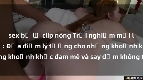 sex bị lộ clip nóng Trải nghiệm mới lạ tại sex nhà nghỉ: Địa điểm lý tưởng cho những khoảnh khắc đam mê và say đắm không thể quên!