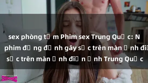 sex phòng tắm Phim sex Trung Quốc: Nghi vấn về các bộ phim đỏng đảnh gây sốc trên màn ảnh điện ảnh Trung Quốc