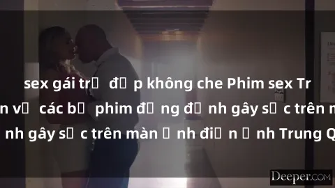 sex gái trẻ đẹp không che Phim sex Trung Quốc: Nghi vấn về các bộ phim đỏng đảnh gây sốc trên màn ảnh điện ảnh Trung Quốc