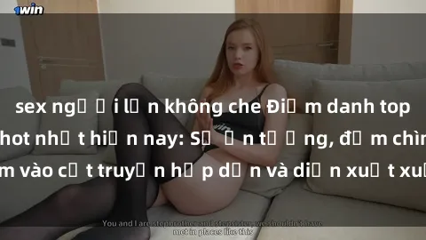 sex người lớn không che Điểm danh top phim sex vietsub hot nhất hiện nay: Số ấn tượng, đắm chìm vào cốt truyện hấp dẫn và diễn xuất xuất sắcủa các diễn viên.