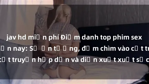 jav hd miễn phí Điểm danh top phim sex vietsub hot nhất hiện nay: Số ấn tượng, đắm chìm vào cốt truyện hấp dẫn và diễn xuất xuất sắcủa các diễn viên.