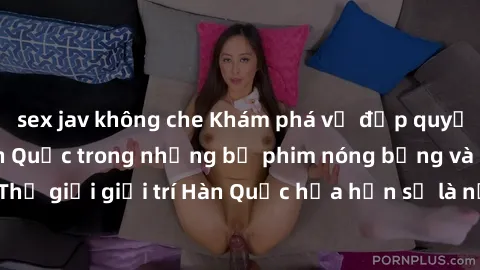 sex jav không che Khám phá vẻ đẹp quyến rũ của sex gái Hàn Quốc trong những bộ phim nóng bỏng và hấp dẫn nhất. Thế giới giải trí Hàn Quốc hứa hẹn sẽ là nơi đem lại những trải nghiệm đầy kích thích và 