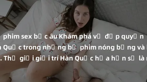 phim sex bắc âu Khám phá vẻ đẹp quyến rũ của sex gái Hàn Quốc trong những bộ phim nóng bỏng và hấp dẫn nhất. Thế giới giải trí Hàn Quốc hứa hẹn sẽ là nơi đem lại những trải nghiệm đầy kích thích và mớ