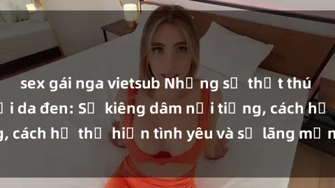 sex gái nga vietsub Những sự thật thú vị về sex ở người da đen: Sự kiêng dâm nổi tiếng, cách họ thể hiện tình yêu và sự lãng mạn đặc biệt