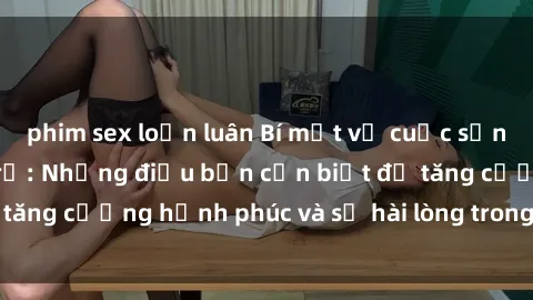 phim sex loạn luân Bí mật về cuộc sống sex của bà nội trợ: Những điều bạn cần biết để tăng cường hạnh phúc và sự hài lòng trong mối quan hệ