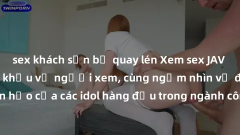 sex khách sạn bị quay lén Xem sex JAV idol HD để thỏa mãn khẩu vị người xem, cùng ngắm nhìn vẻ đẹp hoàn hảo của các idol hàng đầu trong ngành công nghiệp giải trí ủàiện nay.