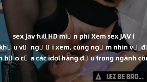 sex jav full HD miễn phí Xem sex JAV idol HD để thỏa mãn khẩu vị người xem, cùng ngắm nhìn vẻ đẹp hoàn hảo của các idol hàng đầu trong ngành công nghiệp giải trí ủàiện nay.