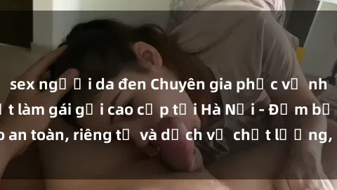 sex người da đen Chuyên gia phục vụ nhu cầu sex gái Việt làm gái gọi cao cấp tại Hà Nội - Đảm bảo an toàn, riêng tư và dịch vụ chất lượng, hãy trải nghiệm ngay!