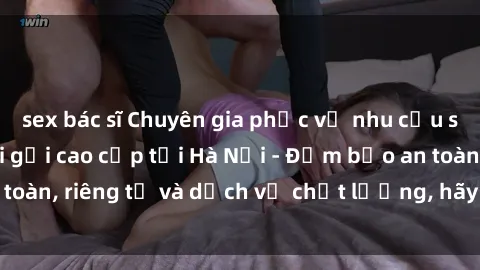 sex bác sĩ Chuyên gia phục vụ nhu cầu sex gái Việt làm gái gọi cao cấp tại Hà Nội - Đảm bảo an toàn, riêng tư và dịch vụ chất lượng, hãy trải nghiệm ngay!