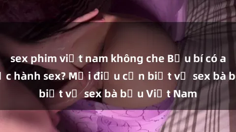 sex phim việt nam không che Bầu bí có an toàn khi thực hành sex? Mọi điều cần biết về sex bà bầu Việt Nam
