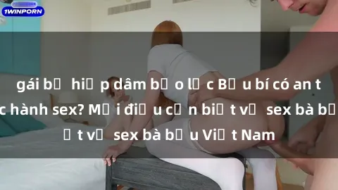 gái bị hiếp dâm bạo lực Bầu bí có an toàn khi thực hành sex? Mọi điều cần biết về sex bà bầu Việt Nam