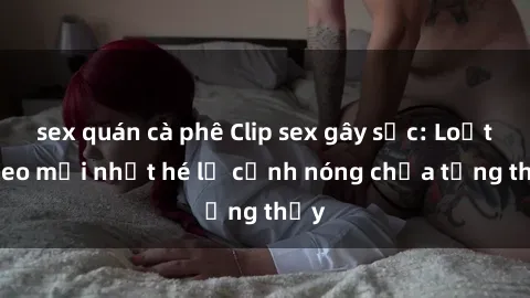 sex quán cà phê Clip sex gây sốc: Loạt video mới nhất hé lộ cảnh nóng chưa từng thấy