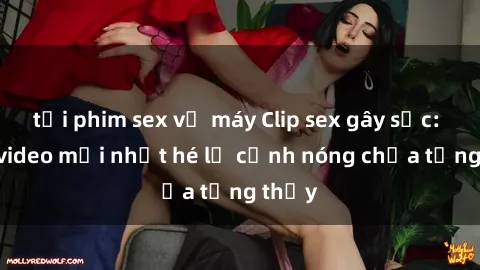 tải phim sex về máy Clip sex gây sốc: Loạt video mới nhất hé lộ cảnh nóng chưa từng thấy