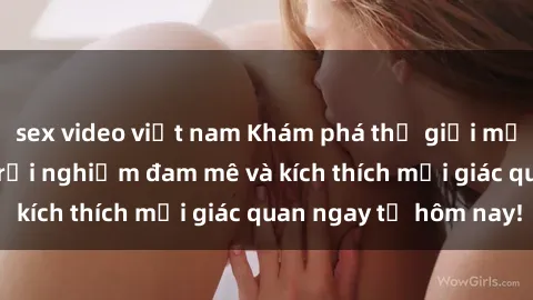 sex video việt nam Khám phá thế giới mới của sex online: trải nghiệm đam mê và kích thích mọi giác quan ngay từ hôm nay!