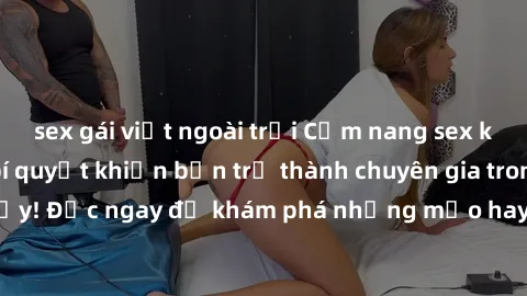 sex gái việt ngoài trời Cẩm nang sex không che: Những bí quyết khiến bạn trở thành chuyên gia trong chuyện ấy! Đọc ngay để khám phá những mẹo hay và bí quyết tình dục không che.