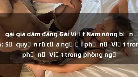gái già dâm đãng Gái Việt Nam nóng bỏng khi làm tình: Sự quyến rũ của người phụ nữ Việt trong phòng ngủ